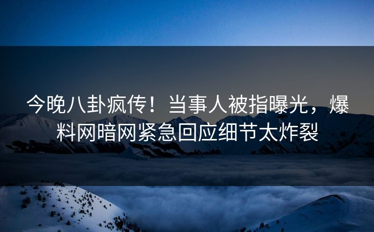 今晚八卦疯传！当事人被指曝光，爆料网暗网紧急回应细节太炸裂