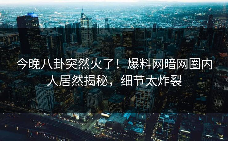 今晚八卦突然火了！爆料网暗网圈内人居然揭秘，细节太炸裂