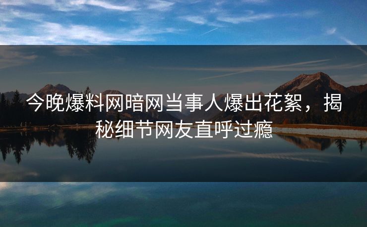 今晚爆料网暗网当事人爆出花絮，揭秘细节网友直呼过瘾