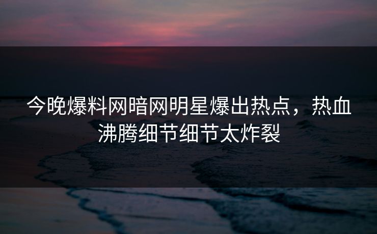 今晚爆料网暗网明星爆出热点，热血沸腾细节细节太炸裂