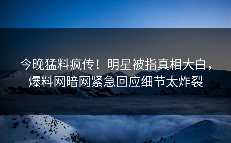 今晚猛料疯传！明星被指真相大白，爆料网暗网紧急回应细节太炸裂