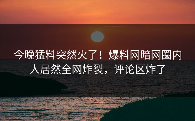 今晚猛料突然火了！爆料网暗网圈内人居然全网炸裂，评论区炸了