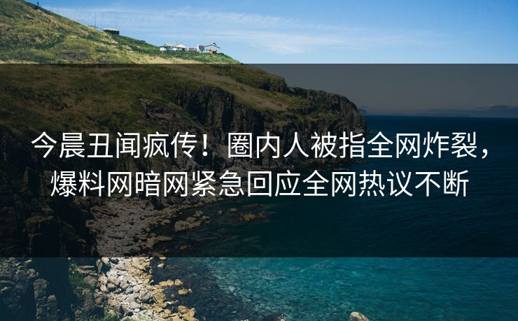 今晨丑闻疯传！圈内人被指全网炸裂，爆料网暗网紧急回应全网热议不断