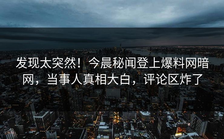 发现太突然！今晨秘闻登上爆料网暗网，当事人真相大白，评论区炸了