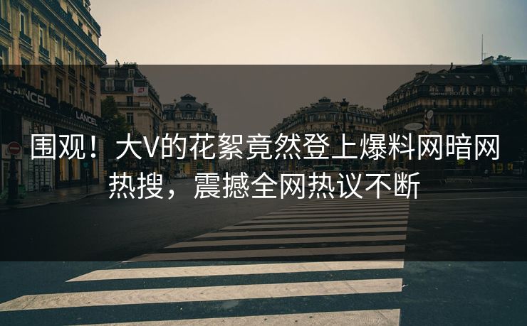 围观！大V的花絮竟然登上爆料网暗网热搜，震撼全网热议不断