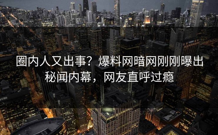 圈内人又出事？爆料网暗网刚刚曝出秘闻内幕，网友直呼过瘾