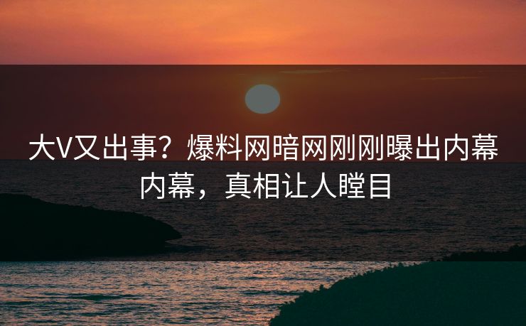 大V又出事？爆料网暗网刚刚曝出内幕内幕，真相让人瞠目