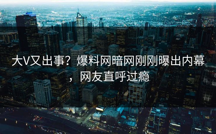 大V又出事？爆料网暗网刚刚曝出内幕，网友直呼过瘾