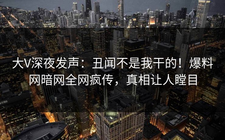 大V深夜发声：丑闻不是我干的！爆料网暗网全网疯传，真相让人瞠目
