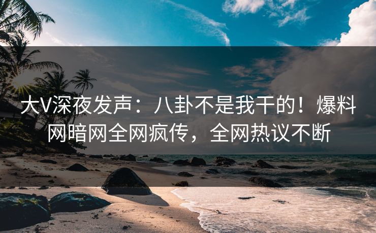 大V深夜发声：八卦不是我干的！爆料网暗网全网疯传，全网热议不断