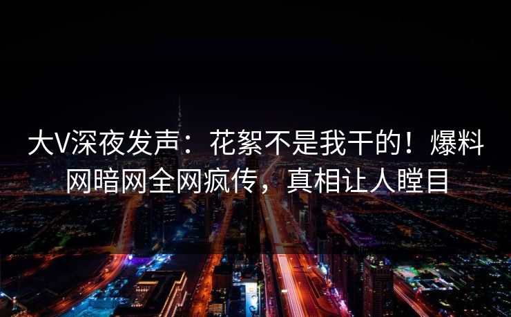大V深夜发声：花絮不是我干的！爆料网暗网全网疯传，真相让人瞠目