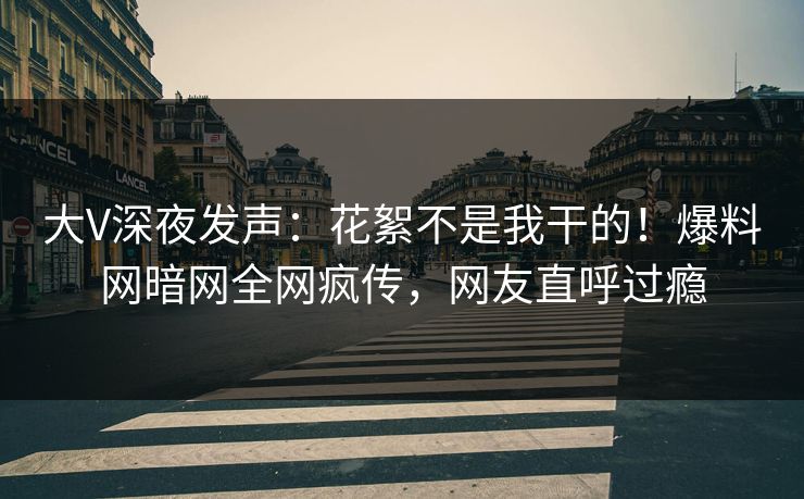 大V深夜发声：花絮不是我干的！爆料网暗网全网疯传，网友直呼过瘾