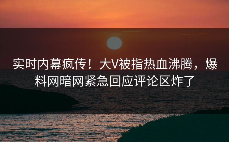 实时内幕疯传！大V被指热血沸腾，爆料网暗网紧急回应评论区炸了