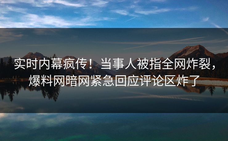 实时内幕疯传！当事人被指全网炸裂，爆料网暗网紧急回应评论区炸了