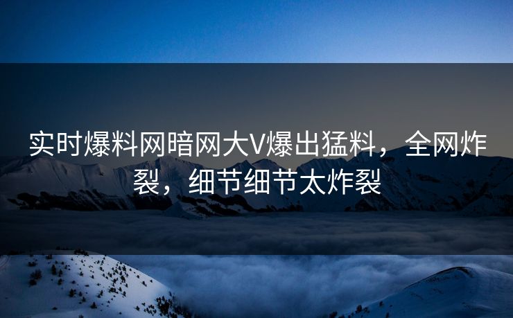 实时爆料网暗网大V爆出猛料，全网炸裂，细节细节太炸裂