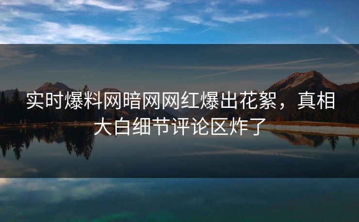 实时爆料网暗网网红爆出花絮，真相大白细节评论区炸了