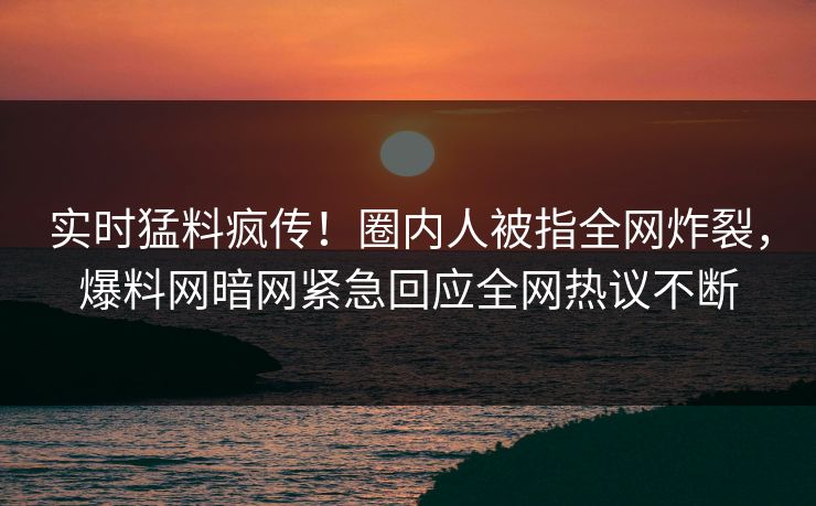 实时猛料疯传！圈内人被指全网炸裂，爆料网暗网紧急回应全网热议不断