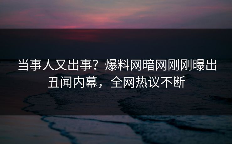 当事人又出事？爆料网暗网刚刚曝出丑闻内幕，全网热议不断