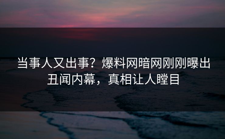 当事人又出事？爆料网暗网刚刚曝出丑闻内幕，真相让人瞠目