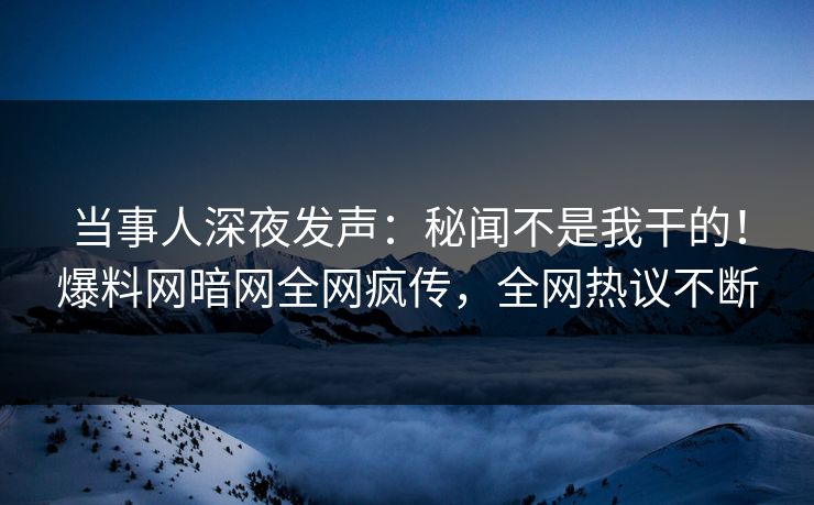 当事人深夜发声：秘闻不是我干的！爆料网暗网全网疯传，全网热议不断