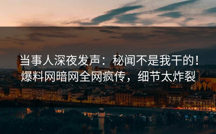当事人深夜发声：秘闻不是我干的！爆料网暗网全网疯传，细节太炸裂