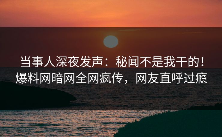 当事人深夜发声：秘闻不是我干的！爆料网暗网全网疯传，网友直呼过瘾