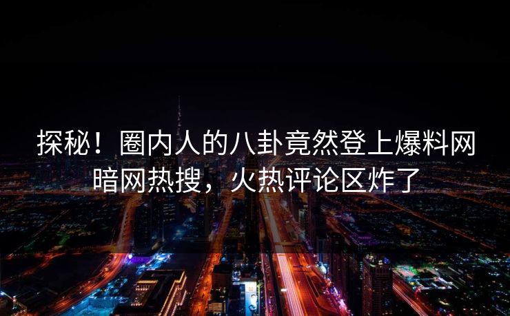 探秘！圈内人的八卦竟然登上爆料网暗网热搜，火热评论区炸了