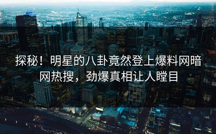 探秘！明星的八卦竟然登上爆料网暗网热搜，劲爆真相让人瞠目