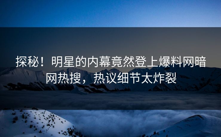 探秘！明星的内幕竟然登上爆料网暗网热搜，热议细节太炸裂