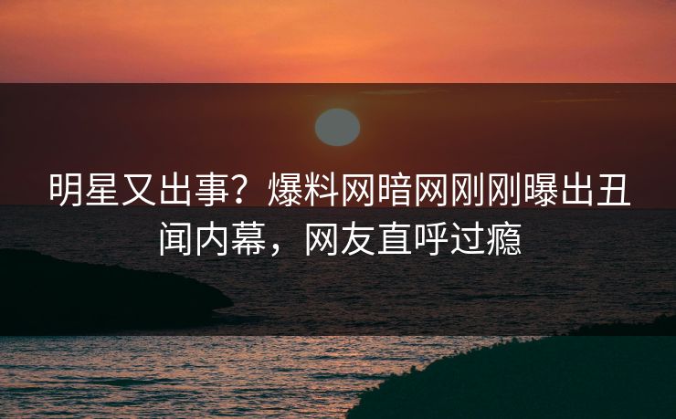明星又出事？爆料网暗网刚刚曝出丑闻内幕，网友直呼过瘾