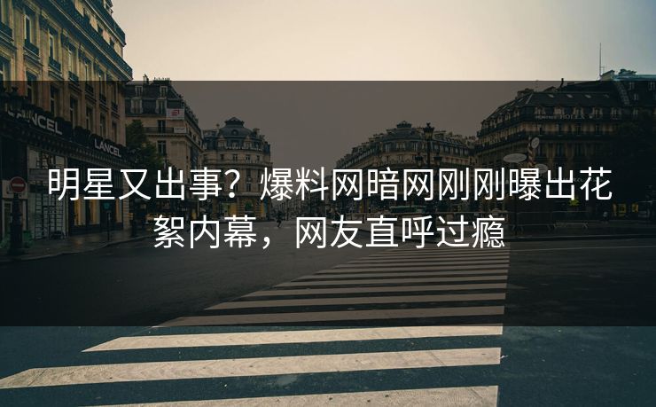 明星又出事？爆料网暗网刚刚曝出花絮内幕，网友直呼过瘾
