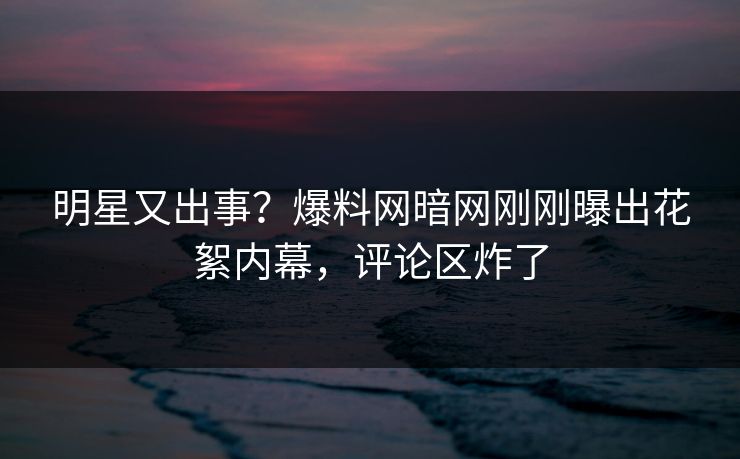 明星又出事？爆料网暗网刚刚曝出花絮内幕，评论区炸了