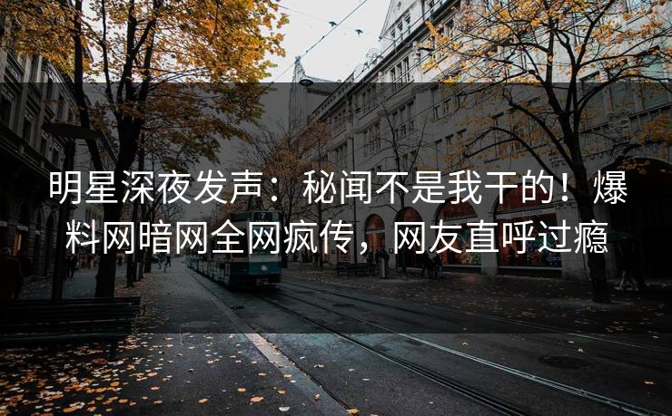 明星深夜发声：秘闻不是我干的！爆料网暗网全网疯传，网友直呼过瘾