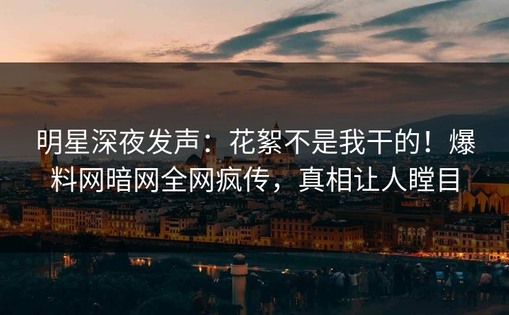 明星深夜发声：花絮不是我干的！爆料网暗网全网疯传，真相让人瞠目