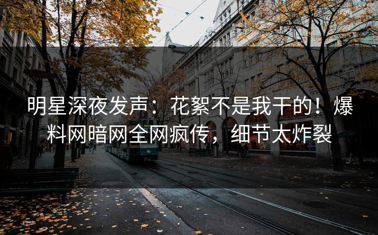 明星深夜发声：花絮不是我干的！爆料网暗网全网疯传，细节太炸裂