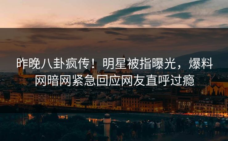 昨晚八卦疯传!明星被指曝光,爆料网暗网紧急回应网友直呼过瘾 昨晚八卦疯传!明星被指曝光,爆料网暗网紧急回应网友直呼过瘾