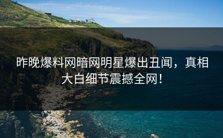 昨晚爆料网暗网明星爆出丑闻，真相大白细节震撼全网！