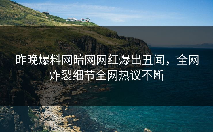 昨晚爆料网暗网网红爆出丑闻，全网炸裂细节全网热议不断