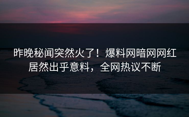 昨晚秘闻突然火了！爆料网暗网网红居然出乎意料，全网热议不断
