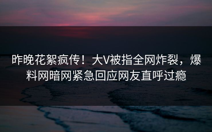 昨晚花絮疯传！大V被指全网炸裂，爆料网暗网紧急回应网友直呼过瘾