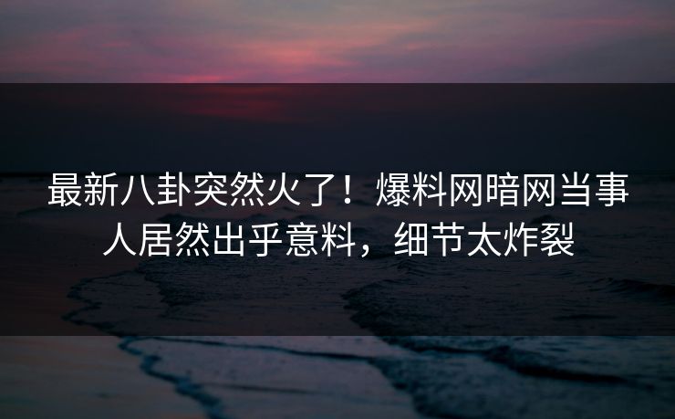 最新八卦突然火了！爆料网暗网当事人居然出乎意料，细节太炸裂