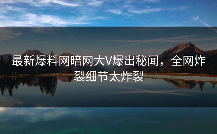 最新爆料网暗网大V爆出秘闻，全网炸裂细节太炸裂