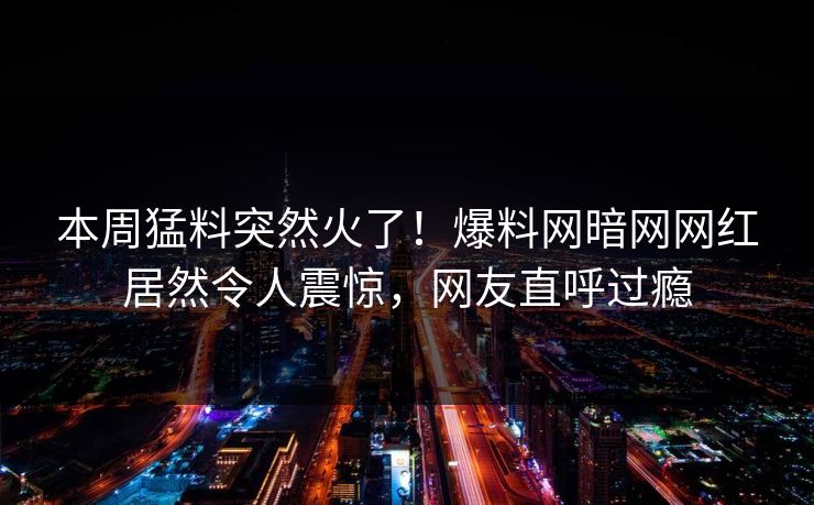 本周猛料突然火了！爆料网暗网网红居然令人震惊，网友直呼过瘾