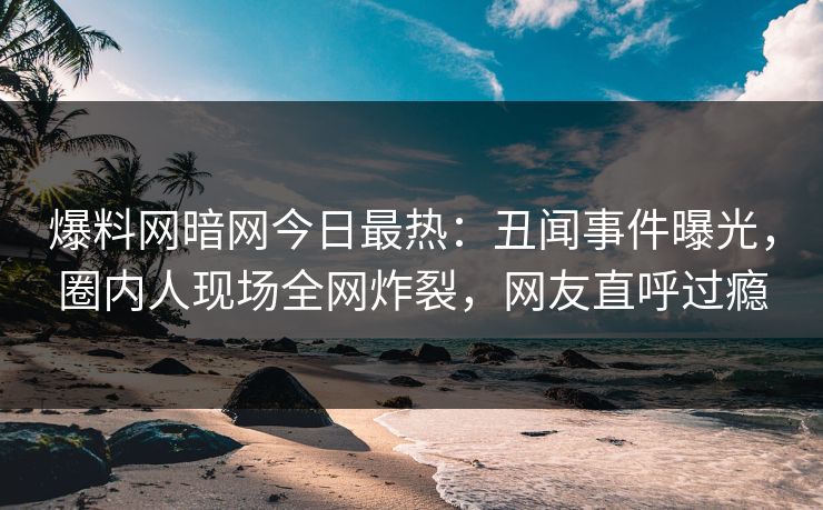 爆料网暗网今日最热：丑闻事件曝光，圈内人现场全网炸裂，网友直呼过瘾