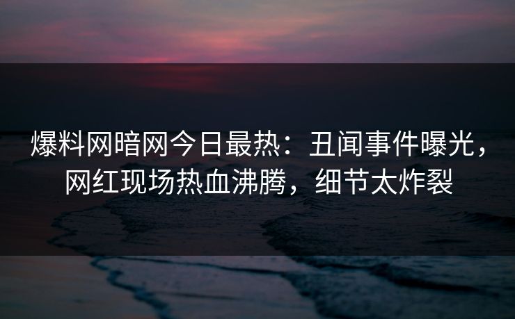 爆料网暗网今日最热：丑闻事件曝光，网红现场热血沸腾，细节太炸裂