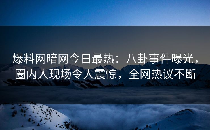 爆料网暗网今日最热：八卦事件曝光，圈内人现场令人震惊，全网热议不断