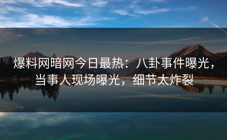 爆料网暗网今日最热：八卦事件曝光，当事人现场曝光，细节太炸裂