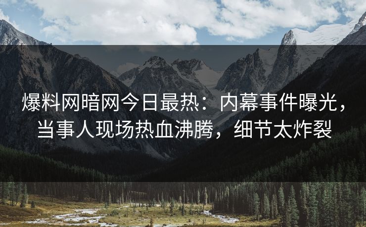 爆料网暗网今日最热：内幕事件曝光，当事人现场热血沸腾，细节太炸裂