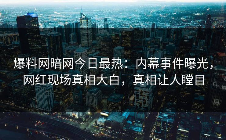 爆料网暗网今日最热：内幕事件曝光，网红现场真相大白，真相让人瞠目