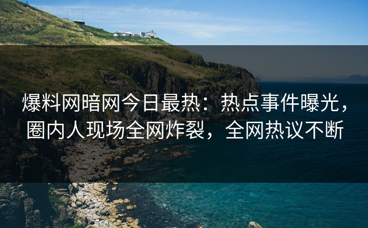 爆料网暗网今日最热：热点事件曝光，圈内人现场全网炸裂，全网热议不断